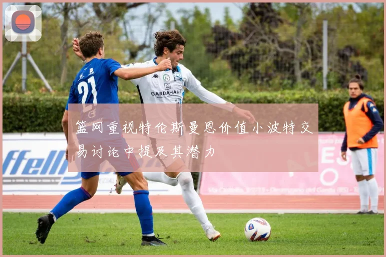 篮网重视特伦斯曼恩价值小波特交易讨论中提及其潜力