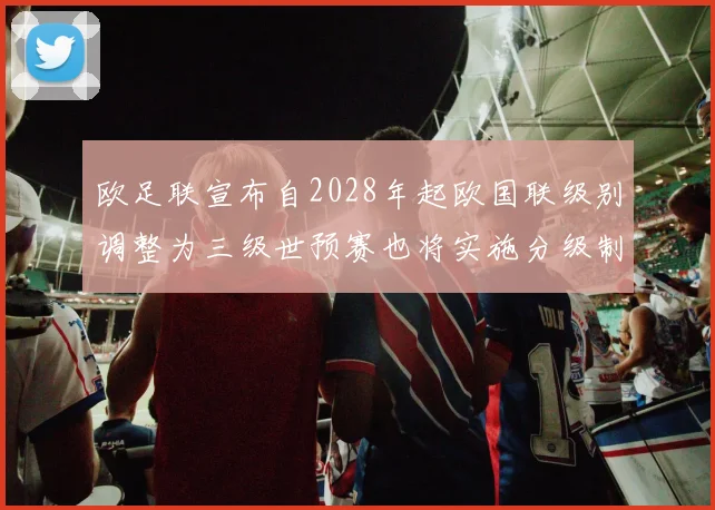 欧足联宣布自2028年起欧国联级别调整为三级世预赛也将实施分级制度