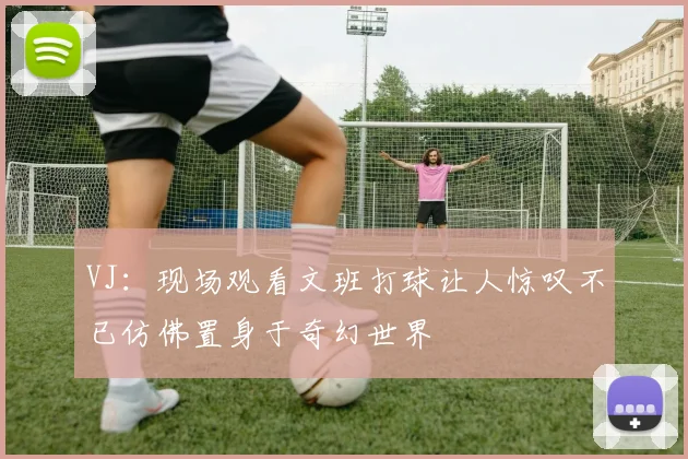 VJ：现场观看文班打球让人惊叹不已仿佛置身于奇幻世界