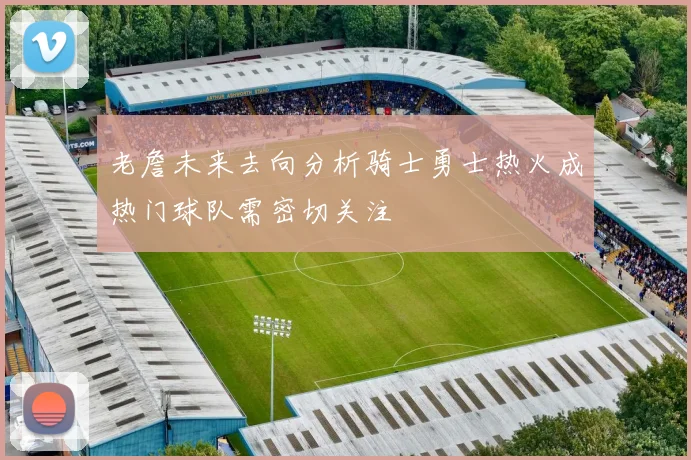 老詹未来去向分析骑士勇士热火成热门球队需密切关注