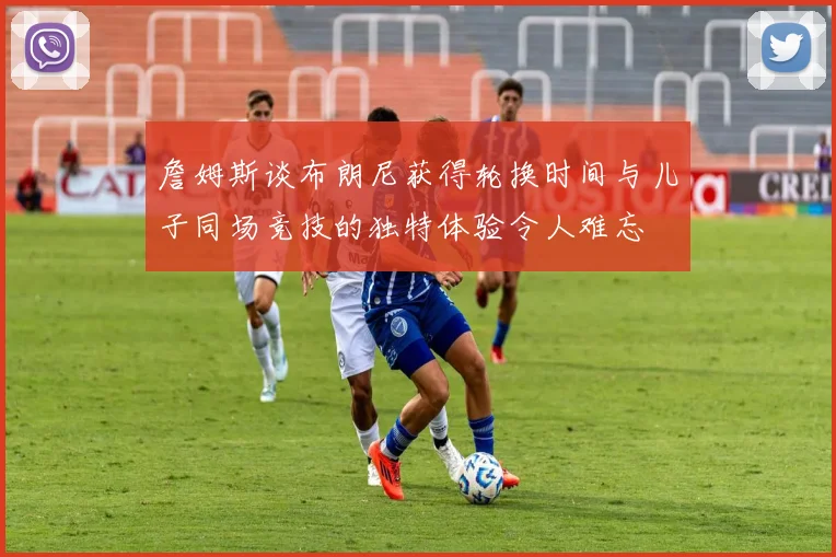 詹姆斯谈布朗尼获得轮换时间与儿子同场竞技的独特体验令人难忘