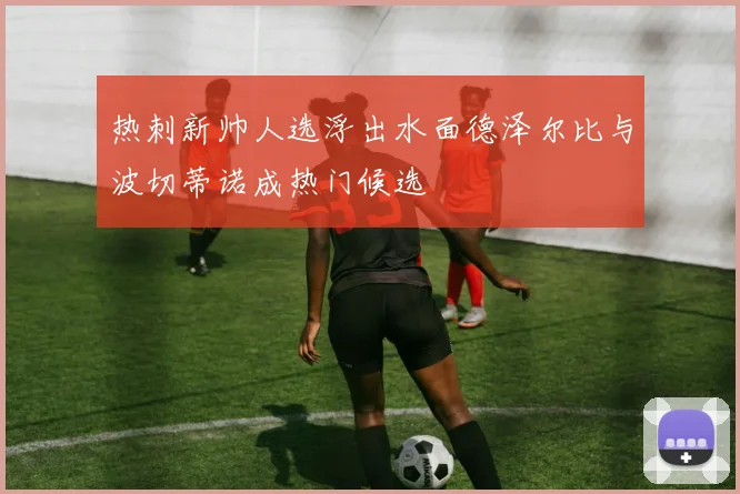 热刺新帅人选浮出水面德泽尔比与波切蒂诺成热门候选