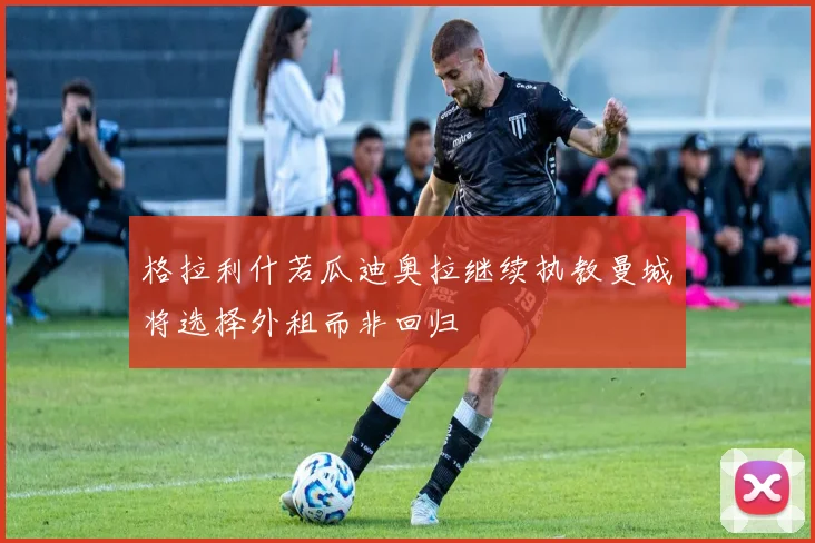 格拉利什若瓜迪奥拉继续执教曼城将选择外租而非回归