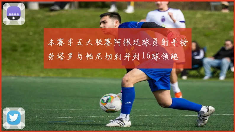 本赛季五大联赛阿根廷球员射手榜劳塔罗与帕尼切利并列16球领跑