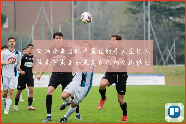 哈珀谈最后队内最佳射手大空位投篮表现表示如果是自己也会选择出手