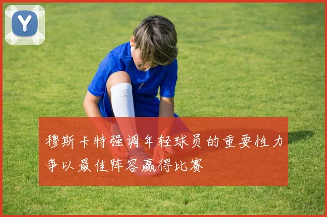 穆斯卡特强调年轻球员的重要性力争以最佳阵容赢得比赛