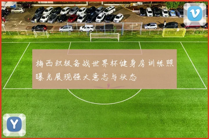 梅西积极备战世界杯健身房训练照曝光展现强大意志与状态