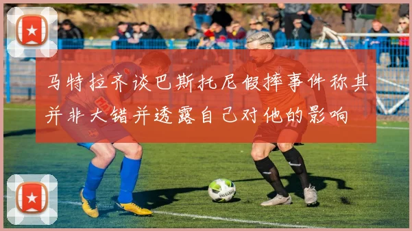 马特拉齐谈巴斯托尼假摔事件称其并非大错并透露自己对他的影响
