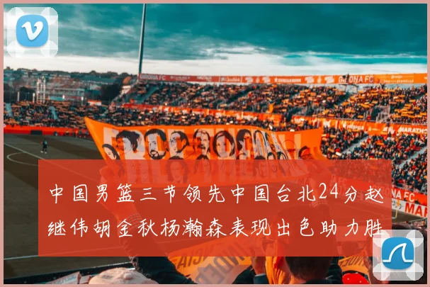 中国男篮三节领先中国台北24分赵继伟胡金秋杨瀚森表现出色助力胜利