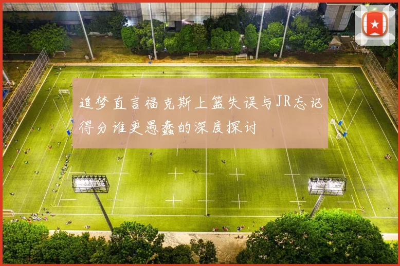 追梦直言福克斯上篮失误与JR忘记得分谁更愚蠢的深度探讨