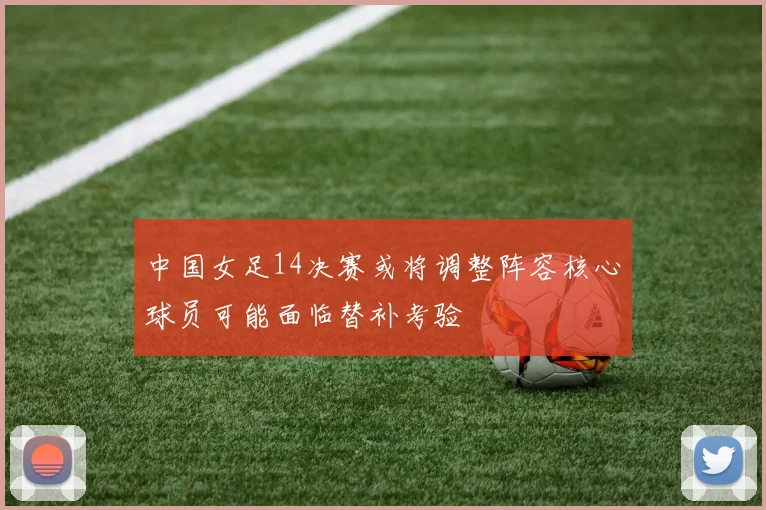中国女足14决赛或将调整阵容核心球员可能面临替补考验