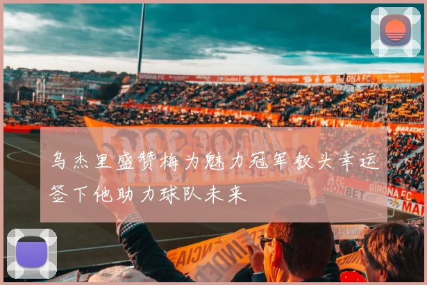 乌杰里盛赞梅为魅力冠军教头幸运签下他助力球队未来