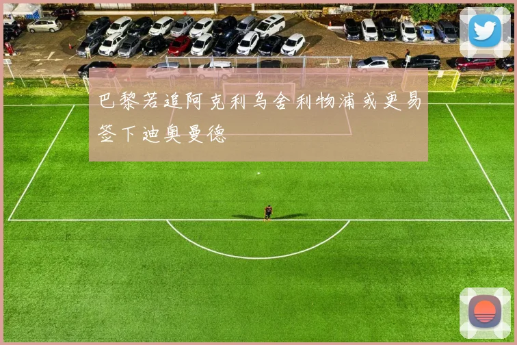 巴黎若追阿克利乌舍利物浦或更易签下迪奥曼德