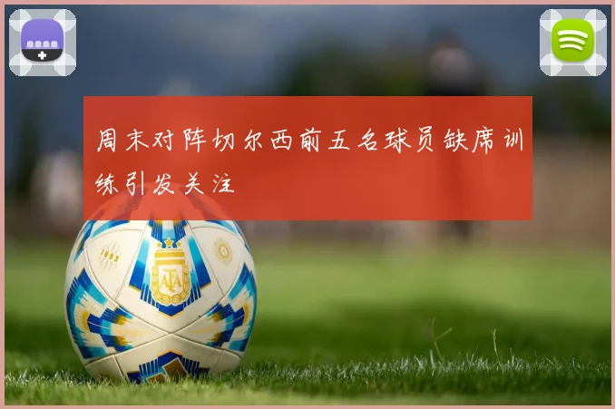 周末对阵切尔西前五名球员缺席训练引发关注