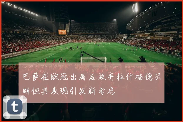 巴萨在欧冠出局后放弃拉什福德买断但其表现引发新考虑