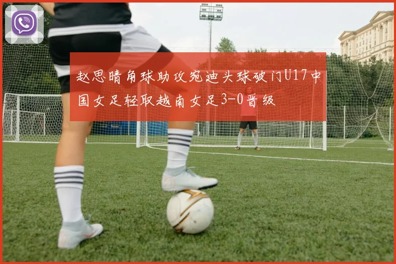 赵思晴角球助攻宛迪头球破门U17中国女足轻取越南女足3-0晋级