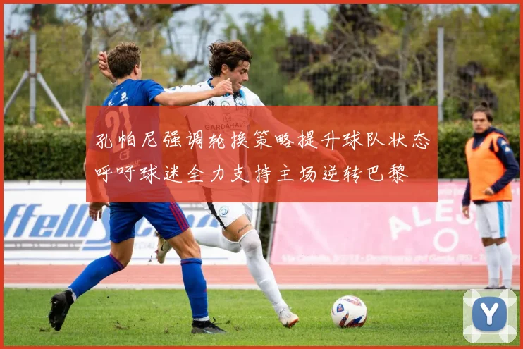 孔帕尼强调轮换策略提升球队状态呼吁球迷全力支持主场逆转巴黎
