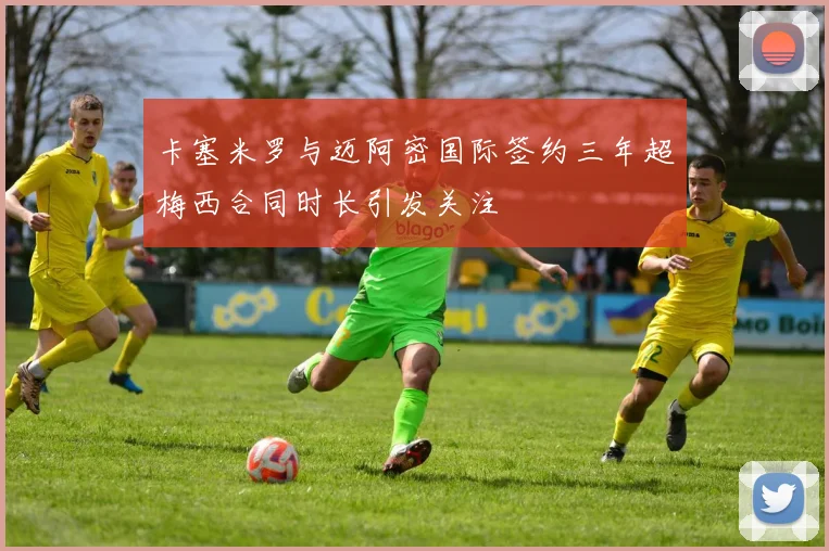 卡塞米罗与迈阿密国际签约三年超梅西合同时长引发关注